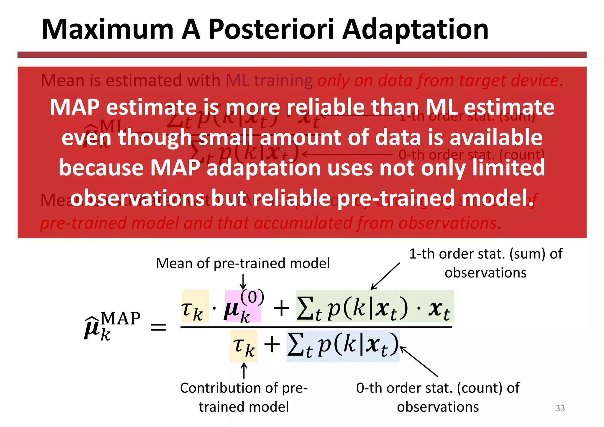 Maximum A Posteriori Adaptation
33
Mean is estimated with ML training only on data from target device.
Mean is estimated with MAP adaptation by averaging statistic of 
pre‐trained model and that accumulated from observations.
1‐th order stat. (sum)
0‐th order stat. (count)
Contribution of pre‐
trained model
Mean of pre‐trained model
0‐th order stat. (count) of 
observations
1‐th order stat. (sum) of 
observations
MAP estimate is more reliable than ML estimate 
even though small amount of data is available 
because MAP adaptation uses not only limited 
observations but reliable pre‐trained model.
 