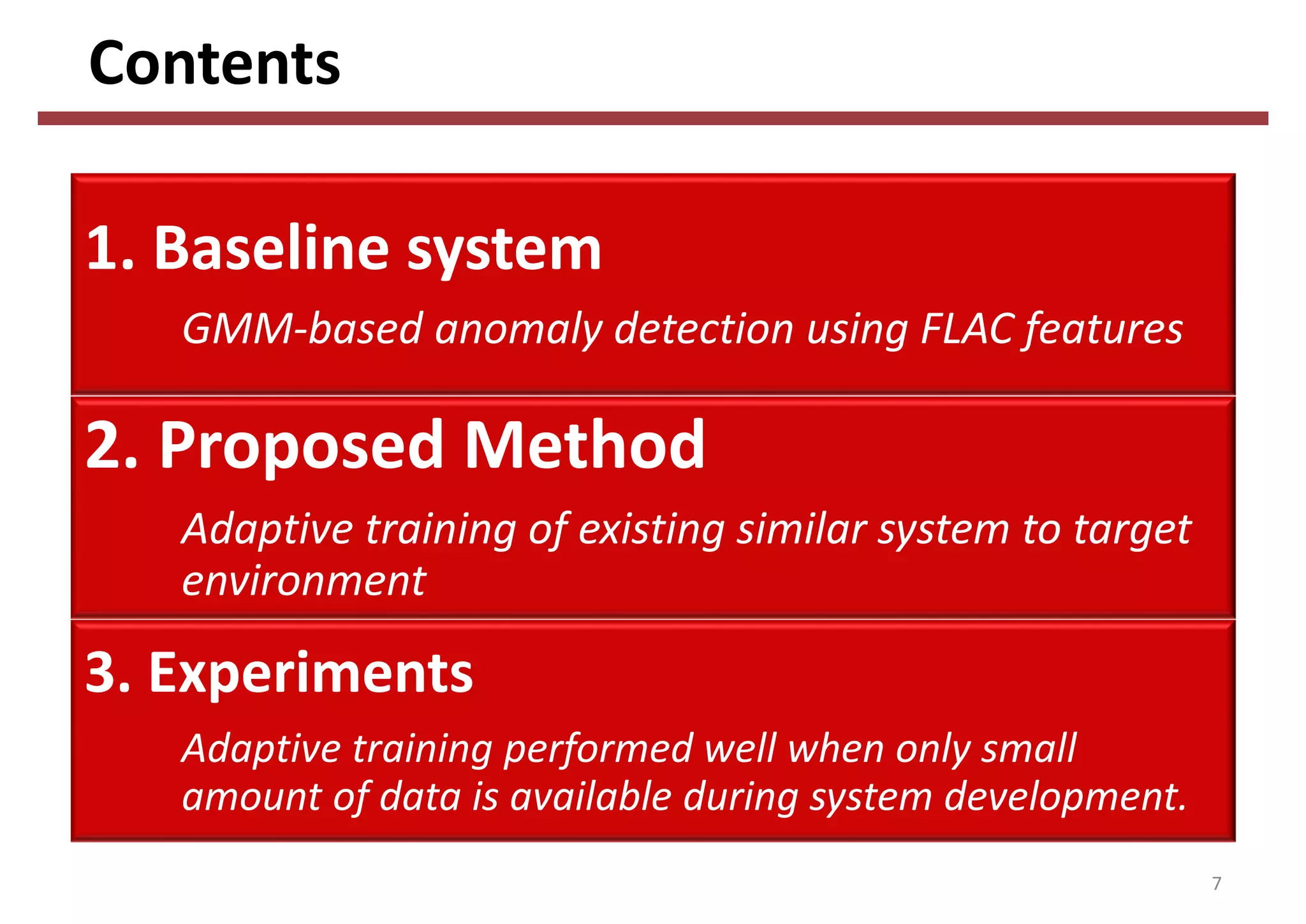 Contents
7
1. Baseline system
GMM‐based anomaly detection using FLAC features 
2. Proposed Method
Adaptive training of existing similar system to target 
environment
3. Experiments
Adaptive training performed well when only small 
amount of data is available during system development.
 