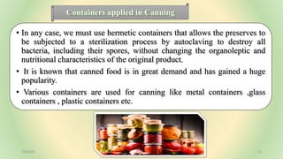 Containers applied in Canning
• In any case, we must use hermetic containers that allows the preserves to
be subjected to a sterilization process by autoclaving to destroy all
bacteria, including their spores, without changing the organoleptic and
nutritional characteristics of the original product.
• It is known that canned food is in great demand and has gained a huge
popularity.
• Various containers are used for canning like metal containers ,glass
containers , plastic containers etc.
7/6/2023 11
 