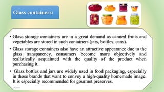 Glass containers:
• Glass storage containers are in a great demand as canned fruits and
vegetables are stored in such containers (jars, bottles, cans).
• Glass storage containers also have an attractive appearance due to the
glass transparency, consumers become more objectively and
realistically acquainted with the quality of the product when
purchasing it.
• Glass bottles and jars are widely used in food packaging, especially
in those brands that want to convey a high-quality homemade image.
It is especially recommended for gourmet preserves.
7/6/2023 12
 