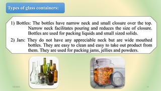 Types of glass containers:
1) Bottles: The bottles have narrow neck and small closure over the top.
Narrow neck facilitates pouring and reduces the size of closure.
Bottles are used for packing liquids and small sized solids.
2) Jars: They do not have any appreciable neck but are wide mouthed
bottles. They are easy to clean and easy to take out product from
them. They are used for packing jams, jellies and powders.
7/6/2023 13
 