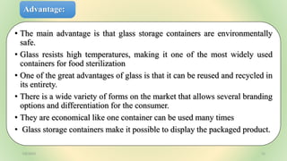 Advantage:
• The main advantage is that glass storage containers are environmentally
safe.
• Glass resists high temperatures, making it one of the most widely used
containers for food sterilization
• One of the great advantages of glass is that it can be reused and recycled in
its entirety.
• There is a wide variety of forms on the market that allows several branding
options and differentiation for the consumer.
• They are economical like one container can be used many times
• Glass storage containers make it possible to display the packaged product.
7/6/2023 15
 