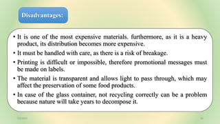 Disadvantages:
• It is one of the most expensive materials. furthermore, as it is a heavy
product, its distribution becomes more expensive.
• It must be handled with care, as there is a risk of breakage.
• Printing is difficult or impossible, therefore promotional messages must
be made on labels.
• The material is transparent and allows light to pass through, which may
affect the preservation of some food products.
• In case of the glass container, not recycling correctly can be a problem
because nature will take years to decompose it.
7/6/2023 16
 