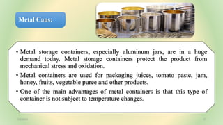 Metal Cans:
• Metal storage containers, especially aluminum jars, are in a huge
demand today. Metal storage containers protect the product from
mechanical stress and oxidation.
• Metal containers are used for packaging juices, tomato paste, jam,
honey, fruits, vegetable puree and other products.
• One of the main advantages of metal containers is that this type of
container is not subject to temperature changes.
7/6/2023 17
 