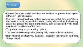 Advantage:
• Canned foods are sealed and they are excellent to protect food against
ultraviolet light or oxygen.
• Currently, canned food has evolved and guarantees that food won’t be in
direct contact with the metal due to the coating of varnish with alimentary
grade that isolates the food. Furthermore, cans do not modify the taste,
quality and consistency of the food.
• They allow many screen printing options.
• The cans are 100% recyclable, so they help preserve the environment.
• High thermal conductivity, lightness, longevity, universality and long
storage period
7/6/2023 19
 