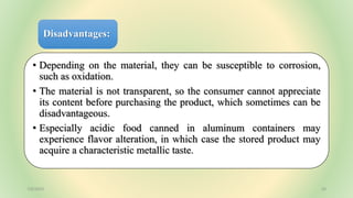 Disadvantages:
• Depending on the material, they can be susceptible to corrosion,
such as oxidation.
• The material is not transparent, so the consumer cannot appreciate
its content before purchasing the product, which sometimes can be
disadvantageous.
• Especially acidic food canned in aluminum containers may
experience flavor alteration, in which case the stored product may
acquire a characteristic metallic taste.
7/6/2023 20
 