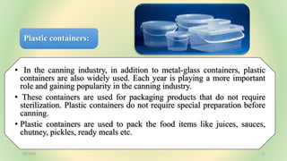 Plastic containers:
• In the canning industry, in addition to metal-glass containers, plastic
containers are also widely used. Each year is playing a more important
role and gaining popularity in the canning industry.
• These containers are used for packaging products that do not require
sterilization. Plastic containers do not require special preparation before
canning.
• Plastic containers are used to pack the food items like juices, sauces,
chutney, pickles, ready meals etc.
7/6/2023 21
 