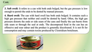 3. Soft swell: It refers to a can with both ends bulged, but the gas pressure is low
enough to permit the ends to be dented by manual pressure.
4. Hard swell: The can with hard swell has both ends bulged. It contains such a
high gas pressure that neither end could be dented by hand. Often, the high gas
pressure distorts the ends or side seam of the cans and finally the can bursts from
side seam or through the seal at ends. The decomposed food in the can has an
offensive and sour odour and the product is generally discoloured. It is not fit for
consumption and may contain toxins produced by Clostridium botulinum.
7/6/2023 28
Cont.
 