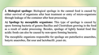 2. Biological spoilage: Biological spoilage in the canned food is caused by
either survival of organisms after heat treatment or entry of micro-organisms
through leakage of the container after heat processing.
A) Spoilage by mesophilic organisms: This type of spoilage is caused by
spore forming bacteria of genera Bacillus and Clostridium growing in the food
as a result of under processing. Besides, spoilage of lightly heated food like
acidic foods can also be caused by non-spore forming bacteria.
The mesophilic organisms responsible for spoilage are putrefactive anaerobes,
butyric anaerobes, flat sour and lactobacilli ,yeast etc.
7/6/2023 32
 