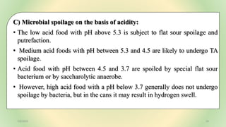 C) Microbial spoilage on the basis of acidity:
• The low acid food with pH above 5.3 is subject to flat sour spoilage and
putrefaction.
• Medium acid foods with pH between 5.3 and 4.5 are likely to undergo TA
spoilage.
• Acid food with pH between 4.5 and 3.7 are spoiled by special flat sour
bacterium or by saccharolytic anaerobe.
• However, high acid food with a pH below 3.7 generally does not undergo
spoilage by bacteria, but in the cans it may result in hydrogen swell.
7/6/2023 34
 