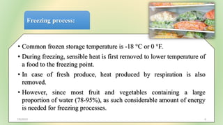Freezing process:
• Common frozen storage temperature is -18 °C or 0 °F.
• During freezing, sensible heat is first removed to lower temperature of
a food to the freezing point.
• In case of fresh produce, heat produced by respiration is also
removed.
• However, since most fruit and vegetables containing a large
proportion of water (78-95%), as such considerable amount of energy
is needed for freezing processes.
7/6/2023 6
 