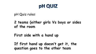 pH Quiz rules:

2 teams (either girls Vs boys or sides
of the room
First side with a hand up

If first hand up doesn’t get it, the
question goes to the other team

 