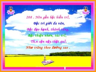 Phẩm An  Lạc Phẩm An  L ạc 208 . Nên gần bậc hiền trí, Bậc trì giới đa văn, Bậc đạo hạnh, thánh tăng, Bậc thiện nhơn, túc trí, Thân cận vậy thật quí, Như trăng theo đường sao . 