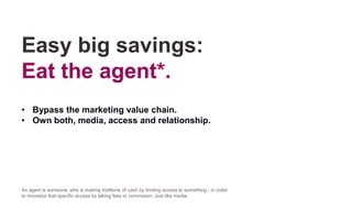 Easy big savings:
Eat the agent*.
• Bypass the marketing value chain.
• Own both, media, access and relationship.
An agent is someone, who is making trizillions of cash by limiting access to something - in order
to monetize that specific access by taking fees or commision. Just like media.
 