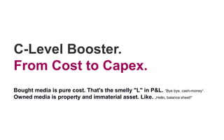 C-Level Booster.
From Cost to Capex.
Bought media is pure cost. That's the smelly "L" in P&L. “Bye bye, cash-money“.
Owned media is property and immaterial asset. Like. „Hello, balance sheet!“
 
