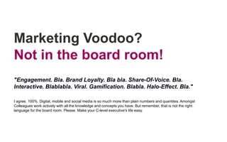 Marketing Voodoo?
Not in the board room!
"Engagement. Bla. Brand Loyalty. Bla bla. Share-Of-Voice. Bla.
Interactive. Blablabla. Viral. Gamification. Blabla. Halo-Effect. Bla."
I agree. 100%. Digital, mobile and social media is so much more than plain numbers and quantites. Amongst
Colleagues work actively with all the knowledge and concepts you have. But remember, that is not the right
language for the board room. Please. Make your C-level executive's life easy.
 