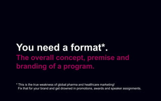 You need a format*.
The overall concept, premise and
branding of a program.
* This is the true weakness of global pharma and healthcare marketing!
Fix that for your brand and get drowned in promotions, awards and speaker assignments.
 