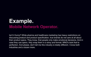 Example.
Mobile Network Operator.
Isn't it funny? While pharma and healthcare marketing has heavy restrictions on
discussing product and product specification, true brands do not care at all about
their product specs. They know, that people only make emotional decisions. And in
case they use specs, they wrap them in a stroy and format. MNO's took that to
perfection. And please, don't tell me this industry is totally different. I know both
industries and a dozen more.
 