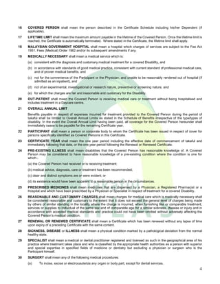 16   COVERED PERSON shall mean the person described in the Certificate Schedule including his/her Dependent (if
     applicable).
17   LIFETIME LIMIT shall mean the maximum amount payable in the lifetime of the Covered Person. Once the lifetime limit is
     reached, the Certificate is automatically terminated. Where stated in the Certificate, the Iifetime limit shall apply.
18   MALAYSIAN GOVERNMENT HOSPITAL shall mean a hospital which charges of services are subject to the Fee Act
     1951, Fees (Medical) Order 1982 and/or its subsequent amendments if any.
19   MEDICALLY NECESSARY shall mean a medical service which is:
     (a) consistent with the diagnosis and customary medical treatment for a covered Disability, and
     (b) in accordance with standards of good medical practice, consistent with current standard of professional medical care,
         and of proven medical benefits, and
     (c) not for the convenience of the Participant or the Physician, and unable to be reasonably rendered out of hospital (if
         admitted as an inpatient), and
     (d) not of an experimental, investigational or research nature, preventive or screening nature, and
     (e) for which the charges are fair and reasonable and customary for the Disability.
20   OUT-PATIENT shall mean the Covered Person is receiving medical care or treatment without being hospitalised and
     includes treatment in a Daycare centre.
21   OVERALL ANNUAL LIMIT
     Benefits payable in respect of expenses incurred for treatment provided to the Covered Person during the period of
     takaful shall be Iimited to Overall Annual Limits as stated in the Schedule of Benefits irrespective of the type/types of
     disability. In the event the Overall Annual Limit having been paid, all coverage for the Covered Person hereunder shall
     immediately cease to be payable for the remaining Certificate year.
22   PARTICIPANT shall mean a person or corporate body to whom the Certificate has been issued in respect of cover for
     persons specifically identified as Covered Persons in this Certificate.
23   CERTIFICATE YEAR shall mean the one year period including the effective date of commencement of takaful and
     immediately following that date, or the one year period following the Renewal or Renewed Certificate.
24   PRE-EXISTING ILLNESS shall mean disabilities that the Covered Person has reasonable knowledge of. A Covered
     Person may be considered to have reasonable knowledge of a pre-existing condition where the condition is one for
     which:-
     (a) the Covered Person had received or is receiving treatment;
     (b) medical advice, diagnosis, care or treatment has been recommended;
     (c) clear and distinct symptoms are or were evident; or
     (d) its existence would have been apparent to a reasonable person in the circumstances.
25   PRESCRIBED MEDICINES shall mean medicines that are dispensed by a Physician, a Registered Pharmacist or a
     Hospital and which have been prescribed by a Physician or Specialist in respect of treatment for a covered Disability.
26   REASONABLE AND CUSTOMARY CHARGES shall mean charges for medical care which is medically necessary shall
     be considered reasonable and customary to the extent that it does not exceed the general level of charges being made
     by others of similar standing in the locality where the charge is incurred, when furnishing like or comparable treatment,
     services or supplies to individual of the same sex and of comparable age for a similar sickness, disease or injury and in
     accordance with accepted medical standards and practice could not have been omitted without adversely affecting the
     Covered Person s medical condition.
27   RENEWAL OR RENEWED CERTIFICATE shall mean a Certificate which has been renewed without any lapse of time
     upon expiry of a preceding Certificate with the same content.
28   SICKNESS, DISEASE or ILLNESS shall mean a physical condition marked by a pathological deviation from the normal
     healthy state.
29   SPECIALIST shall mean a medical or dental practitioner registered and licensed as such in the geographical area of his
     practice where treatment takes place and who is classified by the appropriate health authorities as a person with superior
     and special expertise in specified fields of medicine or dentistry but excluding a physician or surgeon who is the
     Participant himself.
30   SURGERY shall mean any of the following medical procedures:
     (a)    To incise, excise or electrocauterize any organ or body part, except for dental services.
                                                                                                                             4
 