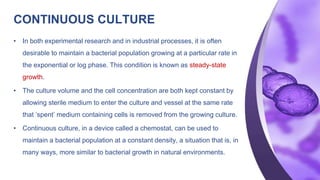 CONTINUOUS CULTURE
• In both experimental research and in industrial processes, it is often
desirable to maintain a bacterial population growing at a particular rate in
the exponential or log phase. This condition is known as steady-state
growth.
• The culture volume and the cell concentration are both kept constant by
allowing sterile medium to enter the culture and vessel at the same rate
that ‘spent’ medium containing cells is removed from the growing culture.
• Continuous culture, in a device called a chemostat, can be used to
maintain a bacterial population at a constant density, a situation that is, in
many ways, more similar to bacterial growth in natural environments.
 