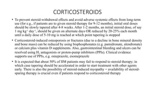 CORTICOSTEROIDS
• To prevent steroid-withdrawal effects and avoid adverse systemic effects from long-term
use (for e.g., if patients are to given steroid therapy for 9-12 months), initial oral doses
should be slowly tapered after 4-8 weeks. After 1-2 months, an initial steroid dose, of say
1 mg kg-1
day-1
, should be given on alternate days OR reduced by 20-25% each month
until a daily dose of 5-10 mg is reached at which point tapering is stopped
• Corticosteroid-induced osteoporosis or fractures (due to a decline in bone mineral density
and bone mass) can be reduced by using bisphosphonates (e.g. pamidronate, alendronate)
or calcium plus vitamin D supplements. Also, gastrointestinal bleeding and ulcers can be
resolved using H2 antagonists or proton-pump inhibitors (PPIs). Clinical evidence
supports use of PPIs, e.g. omeprazole, esomeprazole
• It is expected that about 50% of IIM patients may fail to respond to steroid therapy; in
which case tapering should be accelerated in order to start treatment with other agents
early. There is also the possibility of steroid-induced myopathy = availability of steroid-
sparing therapy is crucial even if patients respond to corticosteroid therapy
 