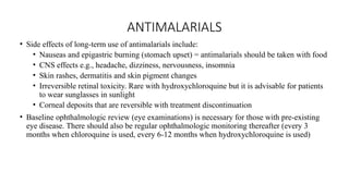 ANTIMALARIALS
• Side effects of long-term use of antimalarials include:
• Nauseas and epigastric burning (stomach upset) = antimalarials should be taken with food
• CNS effects e.g., headache, dizziness, nervousness, insomnia
• Skin rashes, dermatitis and skin pigment changes
• Irreversible retinal toxicity. Rare with hydroxychloroquine but it is advisable for patients
to wear sunglasses in sunlight
• Corneal deposits that are reversible with treatment discontinuation
• Baseline ophthalmologic review (eye examinations) is necessary for those with pre-existing
eye disease. There should also be regular ophthalmologic monitoring thereafter (every 3
months when chloroquine is used, every 6-12 months when hydroxychloroquine is used)
 