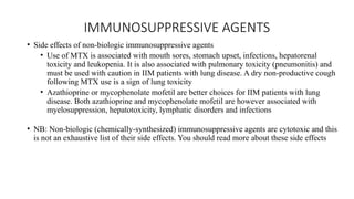 IMMUNOSUPPRESSIVE AGENTS
• Side effects of non-biologic immunosuppressive agents
• Use of MTX is associated with mouth sores, stomach upset, infections, hepatorenal
toxicity and leukopenia. It is also associated with pulmonary toxicity (pneumonitis) and
must be used with caution in IIM patients with lung disease. A dry non-productive cough
following MTX use is a sign of lung toxicity
• Azathioprine or mycophenolate mofetil are better choices for IIM patients with lung
disease. Both azathioprine and mycophenolate mofetil are however associated with
myelosuppression, hepatotoxicity, lymphatic disorders and infections
• NB: Non-biologic (chemically-synthesized) immunosuppressive agents are cytotoxic and this
is not an exhaustive list of their side effects. You should read more about these side effects
 