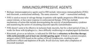 IMMUNOSUPPRESSIVE AGENTS
• Biologic immunosuppressive agents used in IIM include: intravenous immunoglobulin (IVIG)
and rituximab, a monoclonal antibody. The name extension “–mab” = monoclonal antibody
• IVIG is used as rescue or salvage therapy in patients with rapidly progressive IIM disease who
cannot tolerate, or have poor response to corticosteroid therapy. IVIG has multiple
mechanisms of action that include downregulating the activity of proinflammatory cytokines
and neutralizing the action of circulating (myositis-specific) autoantibodies
• IVIG doesn’t seem to be effective in inclusion body myositis, but for a short period of time, it
works for those with dysphagia (i.e., have difficulty swallowing) or oropharyngeal dysfunction
• Rituximab, given as an infusion, is indicated for IIM that is refractory to first-line therapy
with corticosteroids and at least one steroid-sparing agent. It binds to a protein (receptor,
antigen) called CD20 found on the surface of B-cell lymphocytes, resulting in anti-
proliferative effects and depletion of B-cells. B-cell recovery starts after completion of
rituximab treatment
 