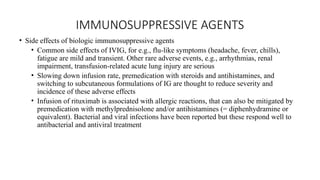 IMMUNOSUPPRESSIVE AGENTS
• Side effects of biologic immunosuppressive agents
• Common side effects of IVIG, for e.g., flu-like symptoms (headache, fever, chills),
fatigue are mild and transient. Other rare adverse events, e.g., arrhythmias, renal
impairment, transfusion-related acute lung injury are serious
• Slowing down infusion rate, premedication with steroids and antihistamines, and
switching to subcutaneous formulations of IG are thought to reduce severity and
incidence of these adverse effects
• Infusion of rituximab is associated with allergic reactions, that can also be mitigated by
premedication with methylprednisolone and/or antihistamines (= diphenhydramine or
equivalent). Bacterial and viral infections have been reported but these respond well to
antibacterial and antiviral treatment
 
