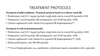 TREATMENT PROTOCOLS
Treatment of mild conditions. Treatment protocol based on evidence rated [B]
• Prednisolone, oral 0.5-1 mg per kg body weight daily (not to exceed 80 mg daily) AND
• Omeprazole, oral 20 mg daily OR esomeprazole, oral 20-40 mg daily; AND
• Calcium supplements with vitamin D as required OR bisphosphonates**
Treatment of rash in dermatomyositis
• Prednisolone, oral 0.5-1 mg per kg body weight daily (not to exceed 80 mg daily); AND
• Omeprazole, oral 20 mg daily OR esomeprazole, oral 20-40 mg daily; AND
• Calcium supplements with vitamin D as required OR bisphosphonates**; AND
• Hydroxychloroquine, oral 200-400 mg daily
• ** Use of bisphosphonates e.g., pamidronate, alendronate require consultation with a specialist
 