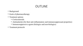 OUTLINE
• Background
• Goals of pharmacotherapy
• Treatment options
• Corticosteroids
• Antimalarials (for their anti-inflammatory and immunosuppressant properties)
• Immunosuppressive agents (biologics and non-biologics)
• Treatment protocols
 