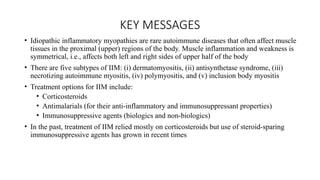 KEY MESSAGES
• Idiopathic inflammatory myopathies are rare autoimmune diseases that often affect muscle
tissues in the proximal (upper) regions of the body. Muscle inflammation and weakness is
symmetrical, i.e., affects both left and right sides of upper half of the body
• There are five subtypes of IIM: (i) dermatomyositis, (ii) antisynthetase syndrome, (iii)
necrotizing autoimmune myositis, (iv) polymyositis, and (v) inclusion body myositis
• Treatment options for IIM include:
• Corticosteroids
• Antimalarials (for their anti-inflammatory and immunosuppressant properties)
• Immunosuppressive agents (biologics and non-biologics)
• In the past, treatment of IIM relied mostly on corticosteroids but use of steroid-sparing
immunosuppressive agents has grown in recent times
 