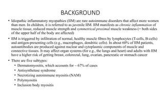 BACKGROUND
• Idiopathic inflammatory myopathies (IIM) are rare autoimmune disorders that affect more women
than men. In children, it is referred to as juvenile IIM. IIM manifests as chronic inflammation of
muscle tissue, reduced muscle strength and symmetrical proximal muscle weakness (= both sides
of the upper half of the body are affected)
• IIM is triggered by infiltration of normal, healthy muscle fibres by lymphocytes (T-cells, B-cells)
and antigen-presenting cells (e.g., macrophages, dendritic cells). In about 60% of IIM patients,
autoantibodies are produced against nuclear and cytoplasmic components of muscle and
connective tissues. It may affect organ systems (for e.g., the lungs and heart) and adults with IIM
have a higher risk of getting breast, colorectal, lung, ovarian, pancreatic or stomach cancer
• There are five subtypes:
• Dermatomyositis, which accounts for ~ 67% of cases
• Antisynthetase syndrome
• Necrotizing autoimmune myositis (NAM)
• Polymyositis
• Inclusion body myositis
 