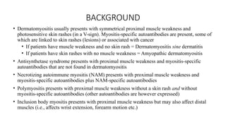 BACKGROUND
• Dermatomyositis usually presents with symmetrical proximal muscle weakness and
photosensitive skin rashes (in a V-sign). Myositis-specific autoantibodies are present, some of
which are linked to skin rashes (lesions) or associated with cancer
• If patients have muscle weakness and no skin rash = Dermatomyositis sine dermatitis
• If patients have skin rashes with no muscle weakness = Amyopathic dermatomyositis
• Antisynthetase syndrome presents with proximal muscle weakness and myositis-specific
autoantibodies that are not found in dermatomyositis
• Necrotizing autoimmune myositis (NAM) presents with proximal muscle weakness and
myositis-specific autoantibodies plus NAM-specific autoantibodies
• Polymyositis presents with proximal muscle weakness without a skin rash and without
myositis-specific autoantibodies (other autoantibodies are however expressed)
• Inclusion body myositis presents with proximal muscle weakness but may also affect distal
muscles (i.e., affects wrist extension, forearm motion etc.)
 