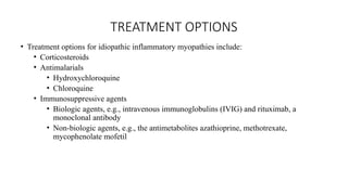 TREATMENT OPTIONS
• Treatment options for idiopathic inflammatory myopathies include:
• Corticosteroids
• Antimalarials
• Hydroxychloroquine
• Chloroquine
• Immunosuppressive agents
• Biologic agents, e.g., intravenous immunoglobulins (IVIG) and rituximab, a
monoclonal antibody
• Non-biologic agents, e.g., the antimetabolites azathioprine, methotrexate,
mycophenolate mofetil
 