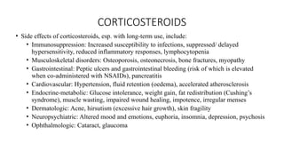 CORTICOSTEROIDS
• Side effects of corticosteroids, esp. with long-term use, include:
• Immunosuppression: Increased susceptibility to infections, suppressed/ delayed
hypersensitivity, reduced inflammatory responses, lymphocytopenia
• Musculoskeletal disorders: Osteoporosis, osteonecrosis, bone fractures, myopathy
• Gastrointestinal: Peptic ulcers and gastrointestinal bleeding (risk of which is elevated
when co-administered with NSAIDs), pancreatitis
• Cardiovascular: Hypertension, fluid retention (oedema), accelerated atherosclerosis
• Endocrine-metabolic: Glucose intolerance, weight gain, fat redistribution (Cushing’s
syndrome), muscle wasting, impaired wound healing, impotence, irregular menses
• Dermatologic: Acne, hirsutism (excessive hair growth), skin fragility
• Neuropsychiatric: Altered mood and emotions, euphoria, insomnia, depression, psychosis
• Ophthalmologic: Cataract, glaucoma
 