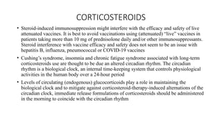 CORTICOSTEROIDS
• Steroid-induced immunosuppression might interfere with the efficacy and safety of live
attenuated vaccines. It is best to avoid vaccinations using (attenuated) “live” vaccines in
patients taking more than 10 mg of prednisolone daily and/or other immunosuppressants.
Steroid interference with vaccine efficacy and safety does not seem to be an issue with
hepatitis B, influenza, pneumococcal or COVID-19 vaccines
• Cushing’s syndrome, insomnia and chronic fatigue syndrome associated with long-term
corticosteroids use are thought to be due an altered circadian rhythm. The circadian
rhythm is a biological clock, an internal time-keeping system that controls physiological
activities in the human body over a 24-hour period
• Levels of circulating (endogenous) glucocorticoids play a role in maintaining the
biological clock and to mitigate against corticosteroid-therapy-induced alternations of the
circadian clock, immediate release formulations of corticosteroids should be administered
in the morning to coincide with the circadian rhythm
 