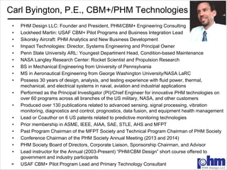 1
Carl Byington, P.E., CBM+/PHM Technologies
• PHM Design LLC: Founder and President, PHM/CBM+ Engineering Consulting
• Lockheed Martin: USAF CBM+ Pilot Programs and Business Integration Lead
• Sikorsky Aircraft: PHM Analytics and New Business Development
• Impact Technologies: Director, Systems Engineering and Principal Owner
• Penn State University ARL: Youngest Department Head, Condition-based Maintenance
• NASA Langley Research Center: Rocket Scientist and Propulsion Research
• BS in Mechanical Engineering from University of Pennsylvania
• MS in Aeronautical Engineering from George Washington University/NASA LaRC
• Possess 30 years of design, analysis, and testing experience with fluid power, thermal,
mechanical, and electrical systems in naval, aviation and industrial applications
• Performed as the Principal Investigator (PI)/Chief Engineer for innovative PHM technologies on
over 60 programs across all branches of the US military, NASA, and other customers
• Produced over 130 publications related to advanced sensing, signal processing, vibration
monitoring, diagnostics and control, prognostics, data fusion, and equipment health management
• Lead or Coauthor on 6 US patents related to predictive monitoring technologies
• Prior membership in ASME, IEEE, AIAA, SAE, STLE, AHS and MFPT
• Past Program Chairman of the MFPT Society and Technical Program Chairman of PHM Society
• Conference Chairman of the PHM Society Annual Meeting (2013 and 2014)
• PHM Society Board of Directors, Corporate Liaison, Sponsorship Chairman, and Advisor
• Lead instructor for the Annual (2003-Present) “PHM/CBM Design” short course offered to
government and industry participants
• USAF CBM+ Pilot Program Lead and Primary Technology Consultant
 