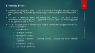 Electrode Types
 Electrodes are designed to allow H+ ions in the solution to migrate through a selective
barrier, producing a measurable potential (voltage) difference proportional to the solution’s
pH.
 The glass is chemically doped with lithium ions, which is what makes it react
electrochemically to hydrogen ions. All pH electrodes have a finite life depending greatly
on the type and severity of service.
 The pH electrodes come in different types based on different kind of application and use.
They are as given below
I. Glass Electrode
II. Hydrogen Electrode
III. Quinhydrone Electrode
IV. Reference Electrodes - Saturated Calomel Electrode and Silver Chloride
Electrode
V. Combination Electrode
VI. Ion-Selective Electrodes
11
 