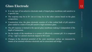 Glass Electrode
 It is one type of ion-selective electrode made of doped glass membrane and sensitive to
a specific ion.
 The response may be to H+ ion or it may be to the other cations based on the glass
composition.
 Construction wise, the glass electrode consists of a thin walled bulb of pH sensitive
glass sealed to a stem of non pH sensitive high resistance glass.
 The pH response is limited to the special glass membrane making it independent of the
depth of immersion.
 On the inside of the membrane is a system of effectively constant pH. It is composed
of Ag – AgCl or calomel electrode dipped in HCl acid.
 Changes in the electrical potential of the outer membrane surface are measured by
means of an external reference electrode and its associated salt bridge.
12
 