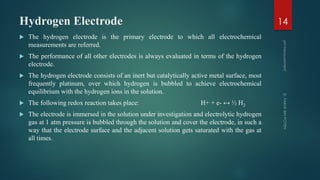 Hydrogen Electrode
 The hydrogen electrode is the primary electrode to which all electrochemical
measurements are referred.
 The performance of all other electrodes is always evaluated in terms of the hydrogen
electrode.
 The hydrogen electrode consists of an inert but catalytically active metal surface, most
frequently platinum, over which hydrogen is bubbled to achieve electrochemical
equilibrium with the hydrogen ions in the solution.
 The following redox reaction takes place: H+ + e- ↔ ½ H2
 The electrode is immersed in the solution under investigation and electrolytic hydrogen
gas at 1 atm pressure is bubbled through the solution and cover the electrode, in such a
way that the electrode surface and the adjacent solution gets saturated with the gas at
all times.
14
 