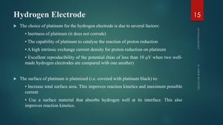 Hydrogen Electrode
 The choice of platinum for the hydrogen electrode is due to several factors:
• Inertness of platinum (it does not corrode)
• The capability of platinum to catalyse the reaction of proton reduction
• A high intrinsic exchange current density for proton reduction on platinum
• Excellent reproducibility of the potential (bias of less than 10 μV when two well-
made hydrogen electrodes are compared with one another)
 The surface of platinum is platinized (i.e. covered with platinum black) to:
• Increase total surface area. This improves reaction kinetics and maximum possible
current
• Use a surface material that absorbs hydrogen well at its interface. This also
improves reaction kinetics.
15
 