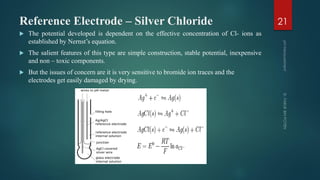 Reference Electrode – Silver Chloride
 The potential developed is dependent on the effective concentration of Cl- ions as
established by Nernst’s equation.
 The salient features of this type are simple construction, stable potential, inexpensive
and non – toxic components.
 But the issues of concern are it is very sensitive to bromide ion traces and the
electrodes get easily damaged by drying.
21
 