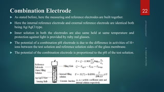 Combination Electrode
 As stated before, here the measuring and reference electrodes are built together.
 Here the internal reference electrode and external reference electrode are identical both
being Ag/AgCl type.
 Inner solution in both the electrodes are also same held at same temperature and
protection against light is provided by ruby red glasses.
 The potential of a combination pH electrode is due to the difference in activities of H+
ions between the test solution and reference solution sides of the glass membrane.
 The potential of the combination electrode is proportional to the pH of the test solution.
22
 