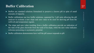 Buffer Calibration
 Buffers are standard solutions formulated to preserve a known pH in spite of small
amounts of impurity.
 Buffer calibrations use two buffer solutions, separated by 3 pH units allowing the pH
analyser to evaluate a new slope and zero value to be used for deriving pH from the
millivolt and temperature signals.
 The slope and zero value resulting from a buffer calibration provide an indication of
the state of the glass electrode from the scale of its slope, while the zero value indicates
reference poisoning or asymmetry potential.
 Buffer calibration demonstrates how well the pH sensor responds to pH.
27
 
