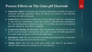 Process Effects on The Glass pH Electrode
 Temperature Effects: Fluctuating and increasing temperature accelerate the aging of
electrodes. Elevated temperature affects the interior and exterior of the electrodes
resulting in the shift of zero point.
 Sodium Error: Also termed as alkali error occurs in high pH where Na+ concentration
is more than H+ concentration. Under this condition, electrodes start responding to
Na+ ions resulting lower reading than actual. Li+ ion effects are even more prominent
than Na+ whereas K+ ions effect is negligible.
 Components attacking pH Electrodes: High concentrations of hydroxyl ions shorten
the life of pH electrodes. Solutions that reach a pH in excess of 14 pH (equivalent to
4% caustic soda) can destroy a pH electrode within hours.
 Hydrofluoric Acid: This can even dissolve pH glass decreasing the life of electrodes.
HF acids attack glass but not the fluoride ion (F-).
 Alkaline Error: This error can result when cations other than H+ are present in
solution. These cations can exchange for H+ in the gel layer.
28
 