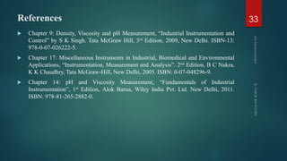 References
 Chapter 9: Density, Viscosity and pH Measurement, “Industrial Instrumentation and
Control” by S K Singh. Tata McGraw Hill, 3rd Edition. 2009, New Delhi. ISBN-13:
978-0-07-026222-5.
 Chapter 17: Miscellaneous Instruments in Industrial, Biomedical and Environmental
Applications, “Instrumentation, Measurement and Analysis”. 2nd Edition, B C Nakra,
K K Chaudhry, Tata McGraw-Hill, New Delhi, 2005. ISBN: 0-07-048296-9.
 Chapter 14: pH and Viscosity Measurement, “Fundamentals of Industrial
Instrumentation”, 1st Edition, Alok Barua, Wiley India Pvt. Ltd. New Delhi, 2011.
ISBN: 978-81-265-2882-0.
33
 