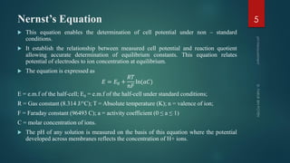 Nernst’s Equation
 This equation enables the determination of cell potential under non – standard
conditions.
 It establish the relationship between measured cell potential and reaction quotient
allowing accurate determination of equilibrium constants. This equation relates
potential of electrodes to ion concentration at equilibrium.
 The equation is expressed as
𝐸 = 𝐸0 +
𝑅𝑇
𝑛𝐹
ln(𝑎𝐶)
E = e.m.f of the half-cell; E0 = e.m.f of the half-cell under standard conditions;
R = Gas constant (8.314 J/°C); T = Absolute temperature (K); n = valence of ion;
F = Faraday constant (96493 C); a = activity coefficient (0 ≤ a ≤ 1)
C = molar concentration of ions.
 The pH of any solution is measured on the basis of this equation where the potential
developed across membranes reflects the concentration of H+ ions.
5
 