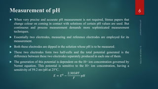 Measurement of pH
 When very precise and accurate pH measurement is not required, litmus papers that
change colour on coming in contact with solutions of certain pH values are used. But
continuous and process measurement demands more sophisticated measurement
techniques.
 Essentially two electrodes, measuring and reference electrodes are employed for its
measurement.
 Both these electrodes are dipped in the solution whose pH is to be measured.
 These two electrodes form two half-cells and the total potential generated is the
difference between these two electrodes separately produced in each one of them.
 The generation of this potential is dependent on the H+ ion concentration governed by
Nernst equation. This potential is sensitive to the H+ ion concentration, having a
sensitivity of 59.2 mv/pH at 25°C.
𝐸 = 𝐸0 −
2.303𝑅𝑇.
𝐹
𝑝𝐻
6
 