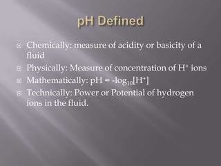 pH DefinedChemically: measure of acidity or basicity of a fluidPhysically: Measure of concentration of H+ ionsMathematically: pH = -log10[H+] Technically: Power or Potential of hydrogen ions in the fluid. 